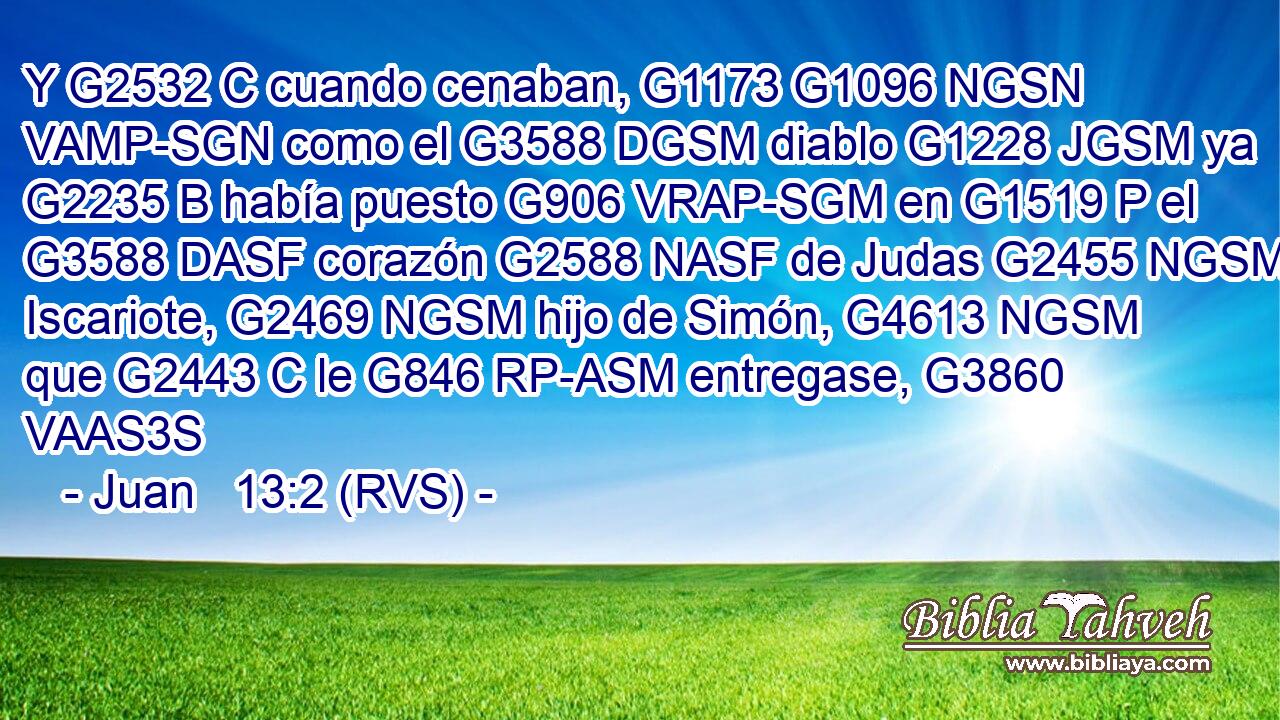 Y G2532 C cuando cenaban, G1173 G1096 NGSN VAMP-SGN como el G3588 DGSM diablo G1228 JGSM ya G2235 B había puesto G906 VRAP-SGM en G1519 P el G3588 DASF corazón G2588 NASF de Judas G2455 NGSM Iscariote, G2469 NGSM hijo de Simón, G4613 NGSM que G2443 C le G846 RP-ASM entregase, G3860 VAAS3S 