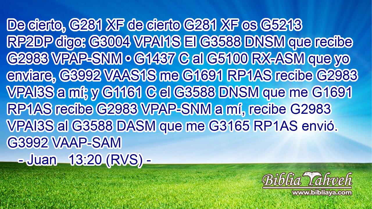 De cierto, G281 XF de cierto G281 XF os G5213 RP2DP digo: G3004 VPAI1S El G3588 DNSM que recibe G2983 VPAP-SNM • G1437 C al G5100 RX-ASM que yo enviare, G3992 VAAS1S me G1691 RP1AS recibe G2983 VPAI3S a mí; y G1161 C el G3588 DNSM que me G1691 RP1AS recibe G2983 VPAP-SNM a mí, recibe G2983 VPAI3S al G3588 DASM que me G3165 RP1AS envió. G3992 VAAP-SAM 