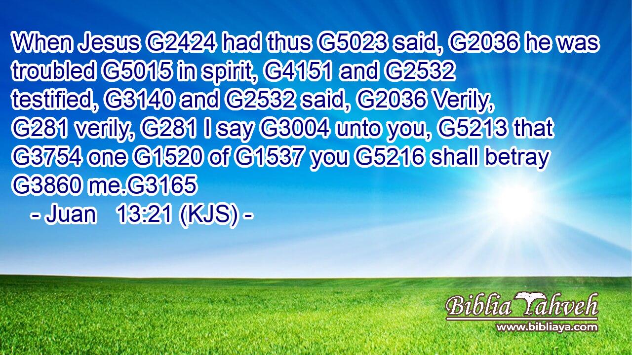 When Jesus G2424 had thus G5023 said, G2036 he was troubled G5015 in spirit, G4151 and G2532 testified, G3140 and G2532 said, G2036 Verily, G281 verily, G281 I say G3004 unto you, G5213 that G3754 one G1520 of G1537 you G5216 shall betray G3860 me.G3165