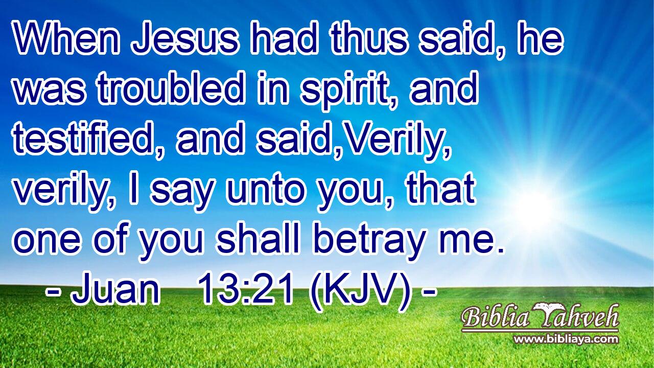 When Jesus had thus said, he was troubled in spirit, and testified, and said,Verily, verily, I say unto you, that one of you shall betray me.