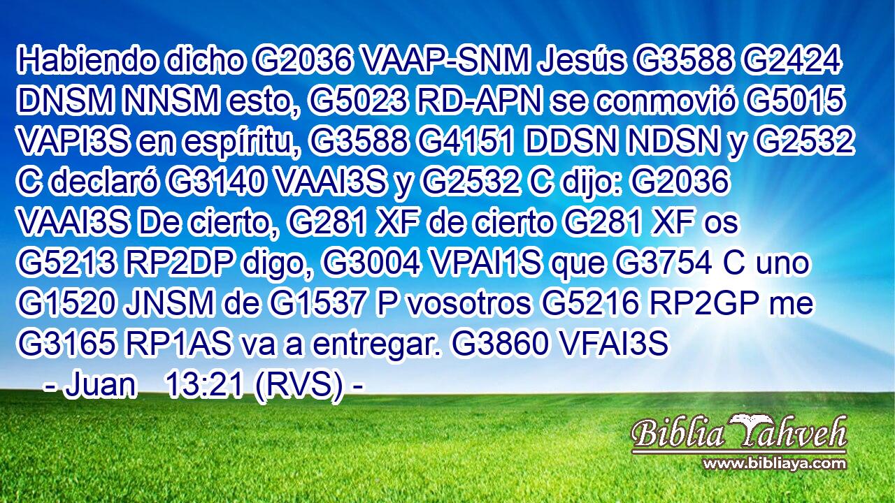 Habiendo dicho G2036 VAAP-SNM Jesús G3588 G2424 DNSM NNSM esto, G5023 RD-APN se conmovió G5015 VAPI3S en espíritu, G3588 G4151 DDSN NDSN y G2532 C declaró G3140 VAAI3S y G2532 C dijo: G2036 VAAI3S De cierto, G281 XF de cierto G281 XF os G5213 RP2DP digo, G3004 VPAI1S que G3754 C uno G1520 JNSM de G1537 P vosotros G5216 RP2GP me G3165 RP1AS va a entregar. G3860 VFAI3S 
