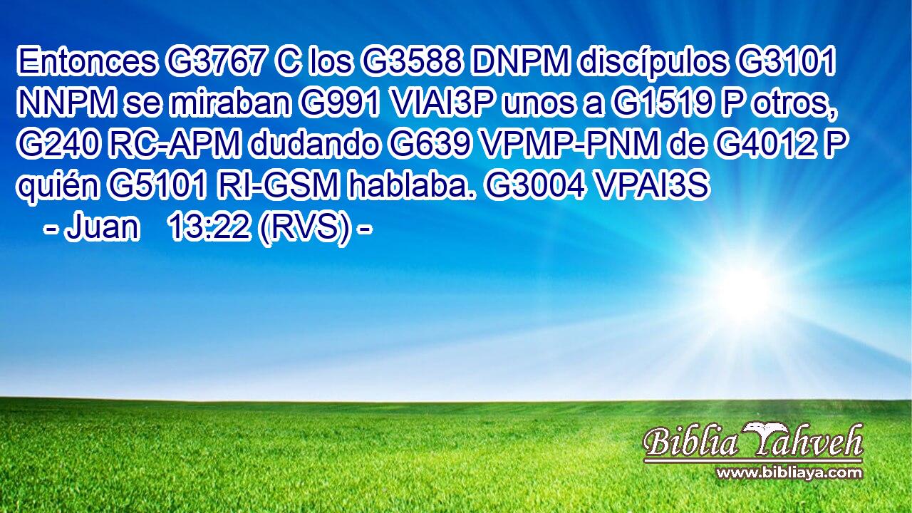 Entonces G3767 C los G3588 DNPM discípulos G3101 NNPM se miraban G991 VIAI3P unos a G1519 P otros, G240 RC-APM dudando G639 VPMP-PNM de G4012 P quién G5101 RI-GSM hablaba. G3004 VPAI3S 