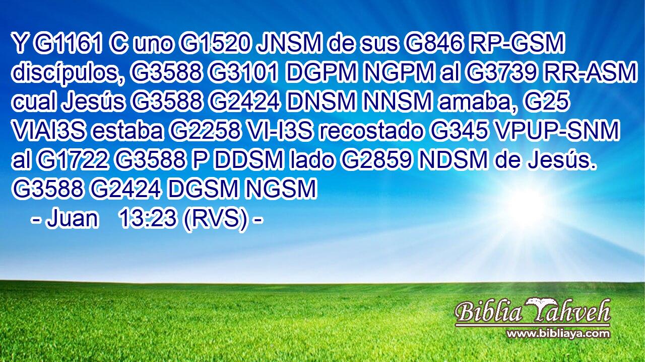 Y G1161 C uno G1520 JNSM de sus G846 RP-GSM discípulos, G3588 G3101 DGPM NGPM al G3739 RR-ASM cual Jesús G3588 G2424 DNSM NNSM amaba, G25 VIAI3S estaba G2258 VI-I3S recostado G345 VPUP-SNM al G1722 G3588 P DDSM lado G2859 NDSM de Jesús. G3588 G2424 DGSM NGSM 