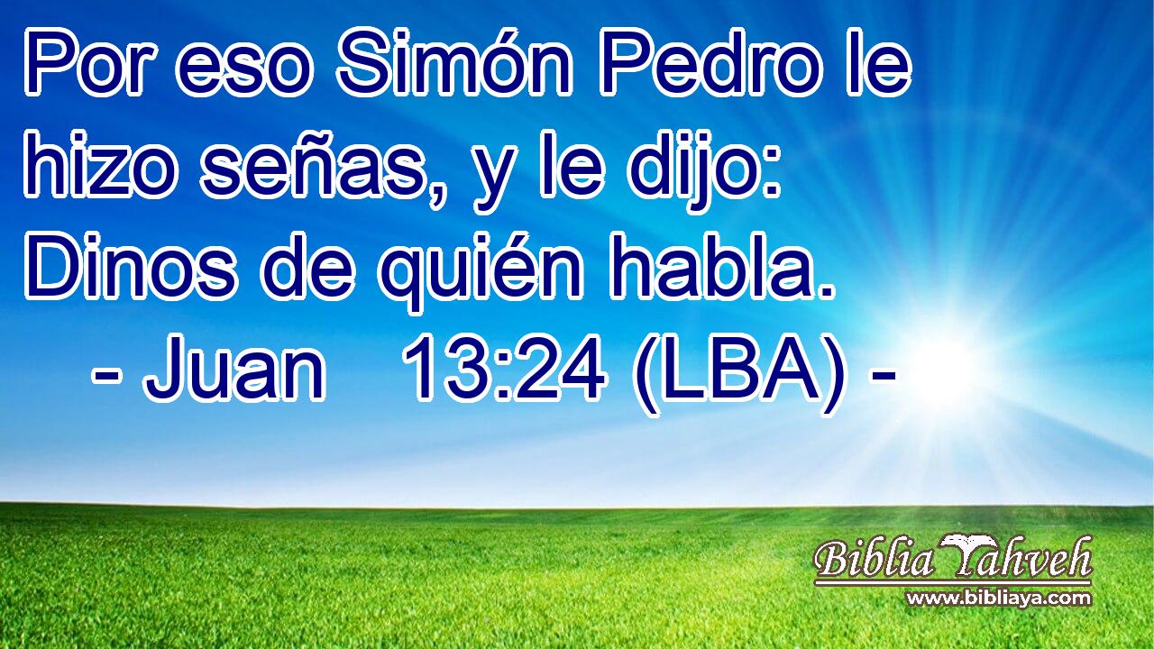 Por eso Simón Pedro le hizo señas, y le dijo: Dinos de quién habla.