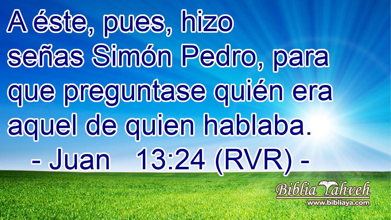 A éste, pues, hizo señas Simón Pedro, para que preguntase quién era aquel de quien hablaba.