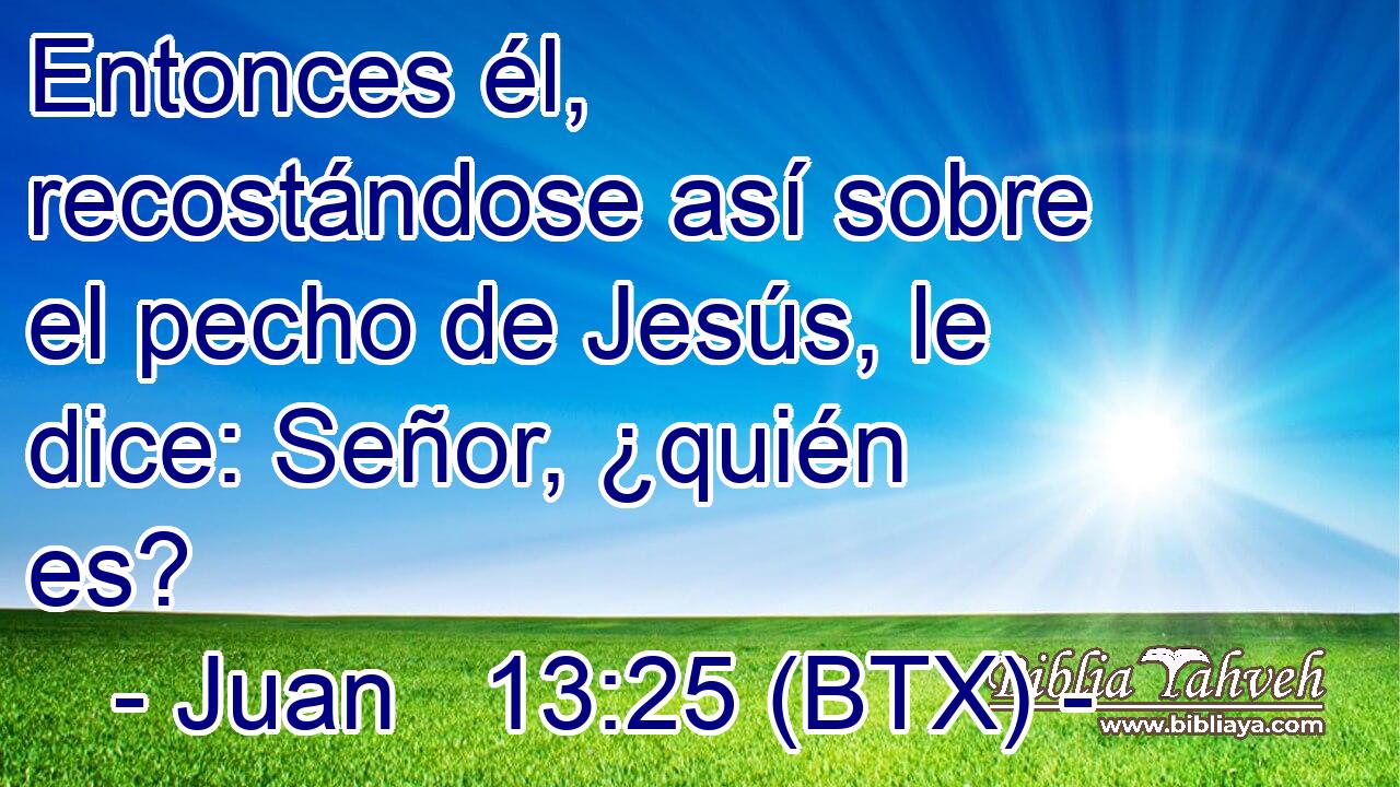 Entonces él, recostándose así sobre el pecho de Jesús, le dice: Señor, ¿quién es?