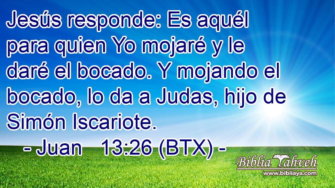 Jesús responde: Es aquél para quien Yo mojaré y le daré el bocado. Y mojando el bocado, lo da a Judas, hijo de Simón Iscariote.