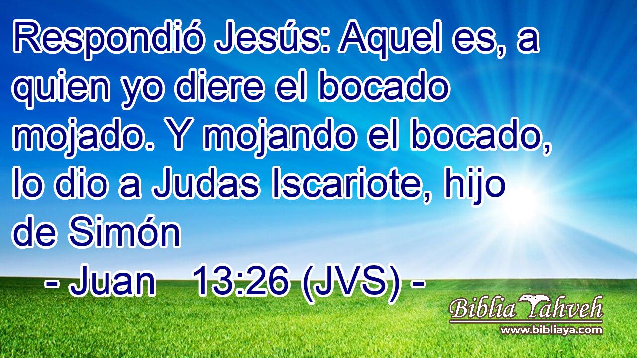 Respondió Jesús: Aquel es, a quien yo diere el bocado mojado. Y mojando el bocado, lo dio a Judas Iscariote, hijo de Simón