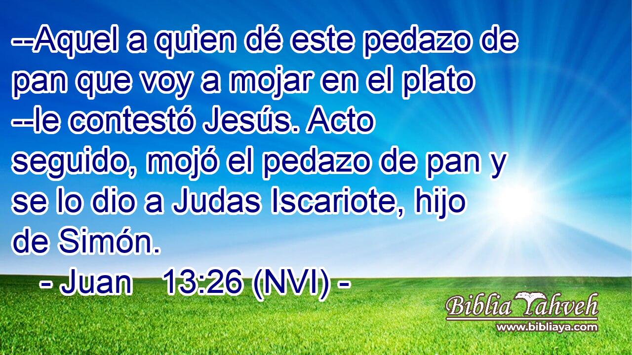  --Aquel a quien dé este pedazo de pan que voy a mojar en el plato --le contestó Jesús. Acto seguido, mojó el pedazo de pan y se lo dio a Judas Iscariote, hijo de Simón. 