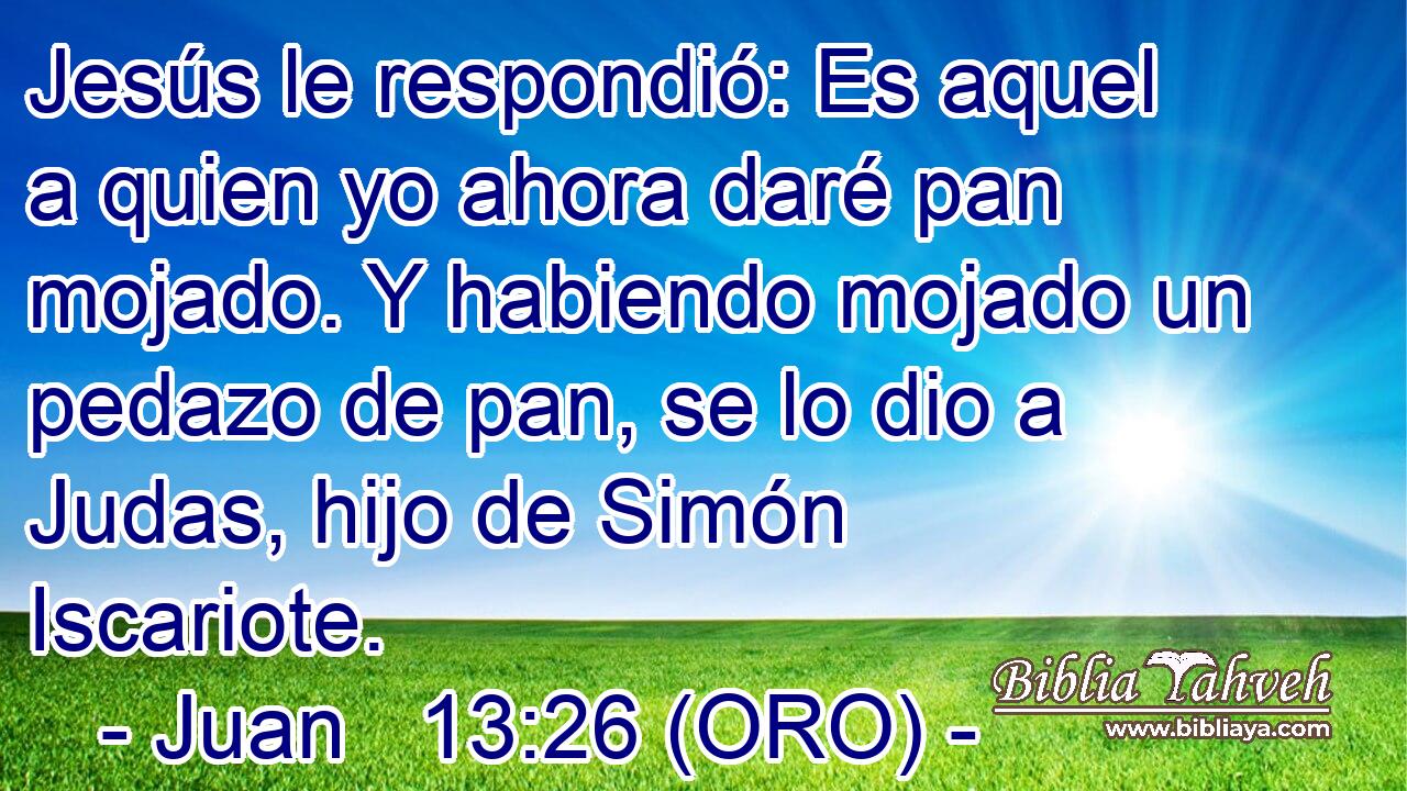  Jesús le respondió: Es aquel a quien yo ahora daré pan mojado. Y habiendo mojado un pedazo de pan, se lo dio a Judas, hijo de Simón Iscariote. 