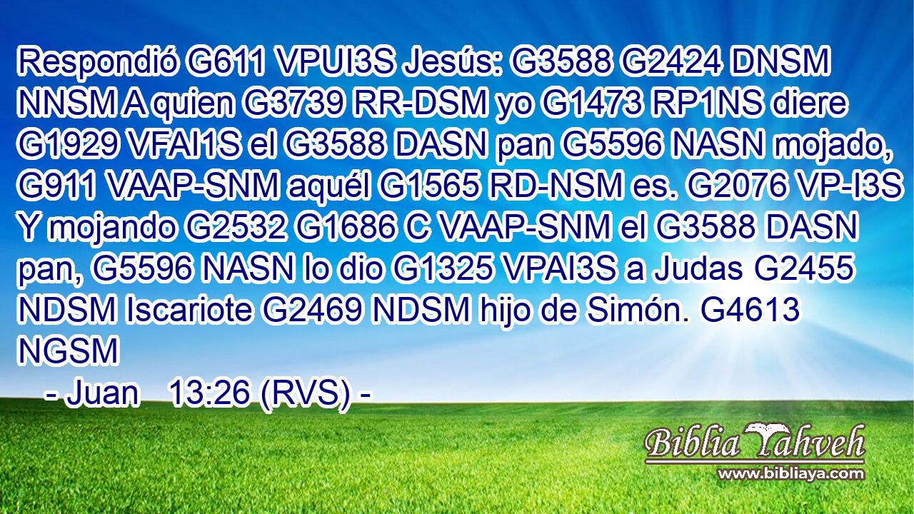 Respondió G611 VPUI3S Jesús: G3588 G2424 DNSM NNSM A quien G3739 RR-DSM yo G1473 RP1NS diere G1929 VFAI1S el G3588 DASN pan G5596 NASN mojado, G911 VAAP-SNM aquél G1565 RD-NSM es. G2076 VP-I3S Y mojando G2532 G1686 C VAAP-SNM el G3588 DASN pan, G5596 NASN lo dio G1325 VPAI3S a Judas G2455 NDSM Iscariote G2469 NDSM hijo de Simón. G4613 NGSM 
