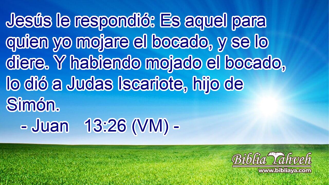  Jesús le respondió: Es aquel para quien yo mojare el bocado, y se lo diere. Y habiendo mojado el bocado, lo dió a Judas Iscariote, hijo de Simón. 