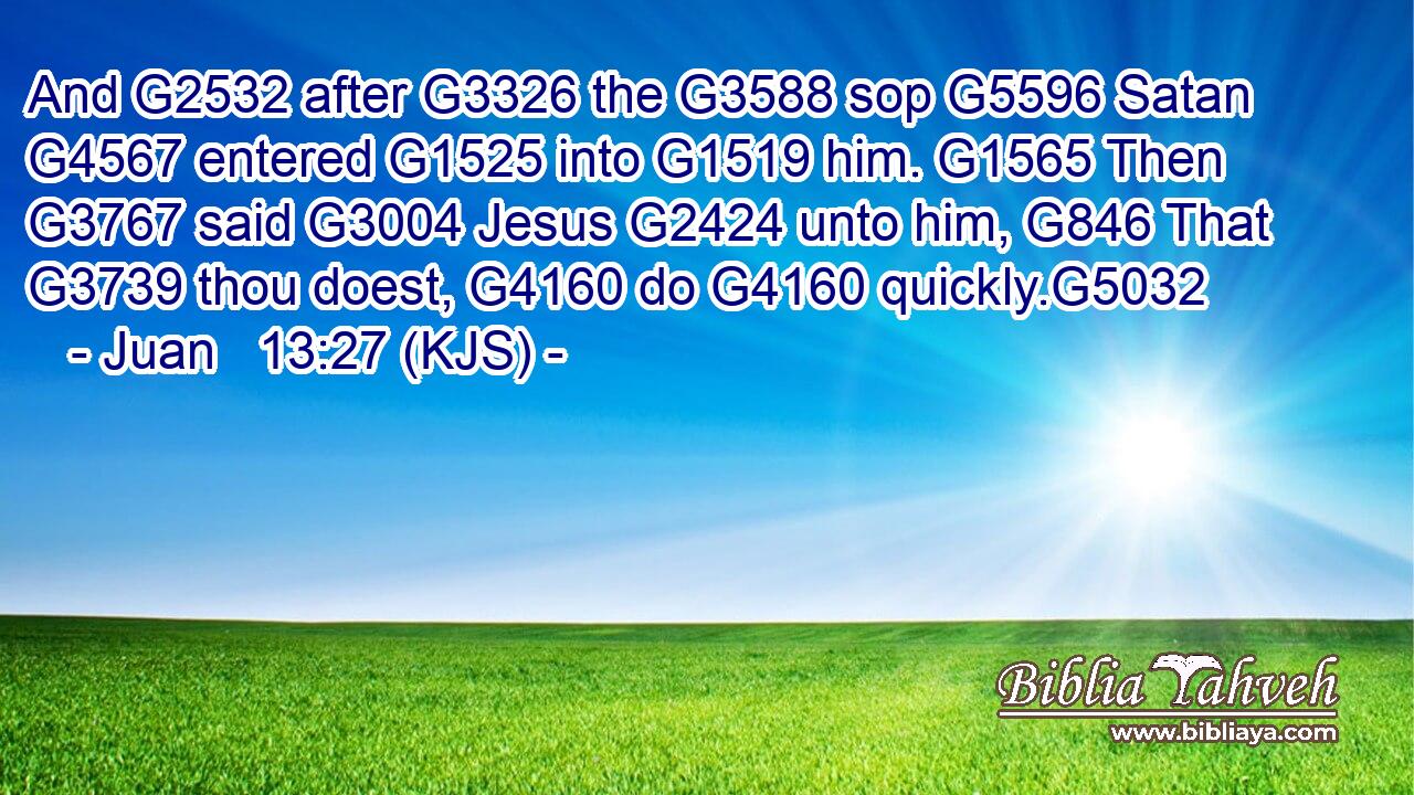 And G2532 after G3326 the G3588 sop G5596 Satan G4567 entered G1525 into G1519 him. G1565 Then G3767 said G3004 Jesus G2424 unto him, G846 That G3739 thou doest, G4160 do G4160 quickly.G5032