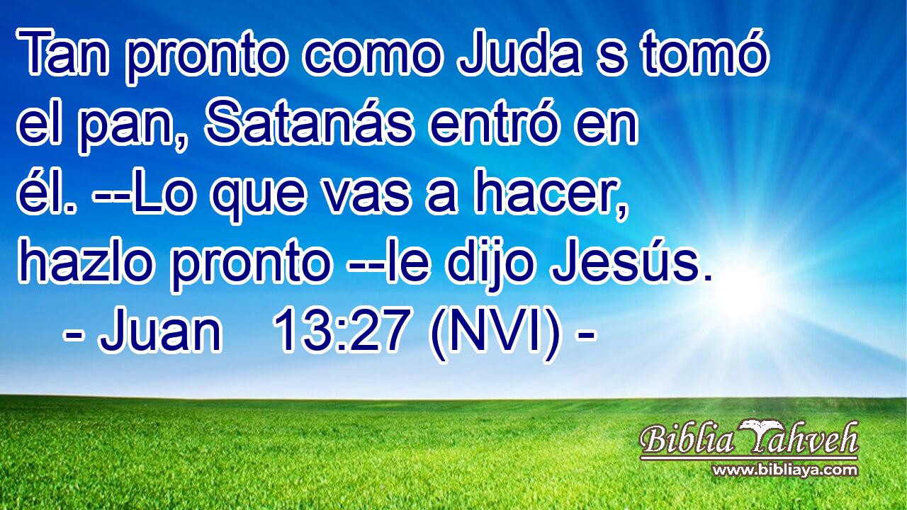  Tan pronto como Juda s tomó el pan, Satanás entró en él. --Lo que vas a hacer, hazlo pronto --le dijo Jesús. 