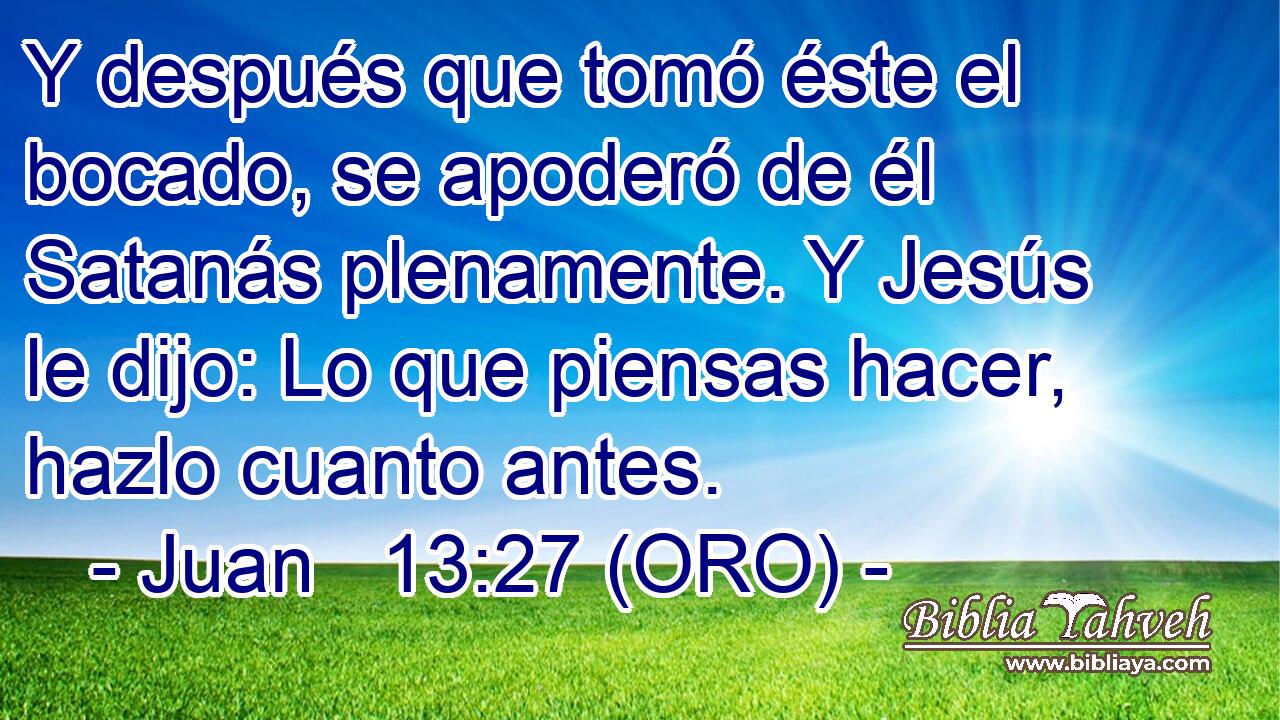  Y después que tomó éste el bocado, se apoderó de él Satanás plenamente. Y Jesús le dijo: Lo que piensas hacer, hazlo cuanto antes. 