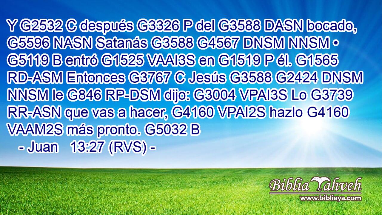 Y G2532 C después G3326 P del G3588 DASN bocado, G5596 NASN Satanás G3588 G4567 DNSM NNSM • G5119 B entró G1525 VAAI3S en G1519 P él. G1565 RD-ASM Entonces G3767 C Jesús G3588 G2424 DNSM NNSM le G846 RP-DSM dijo: G3004 VPAI3S Lo G3739 RR-ASN que vas a hacer, G4160 VPAI2S hazlo G4160 VAAM2S más pronto. G5032 B 