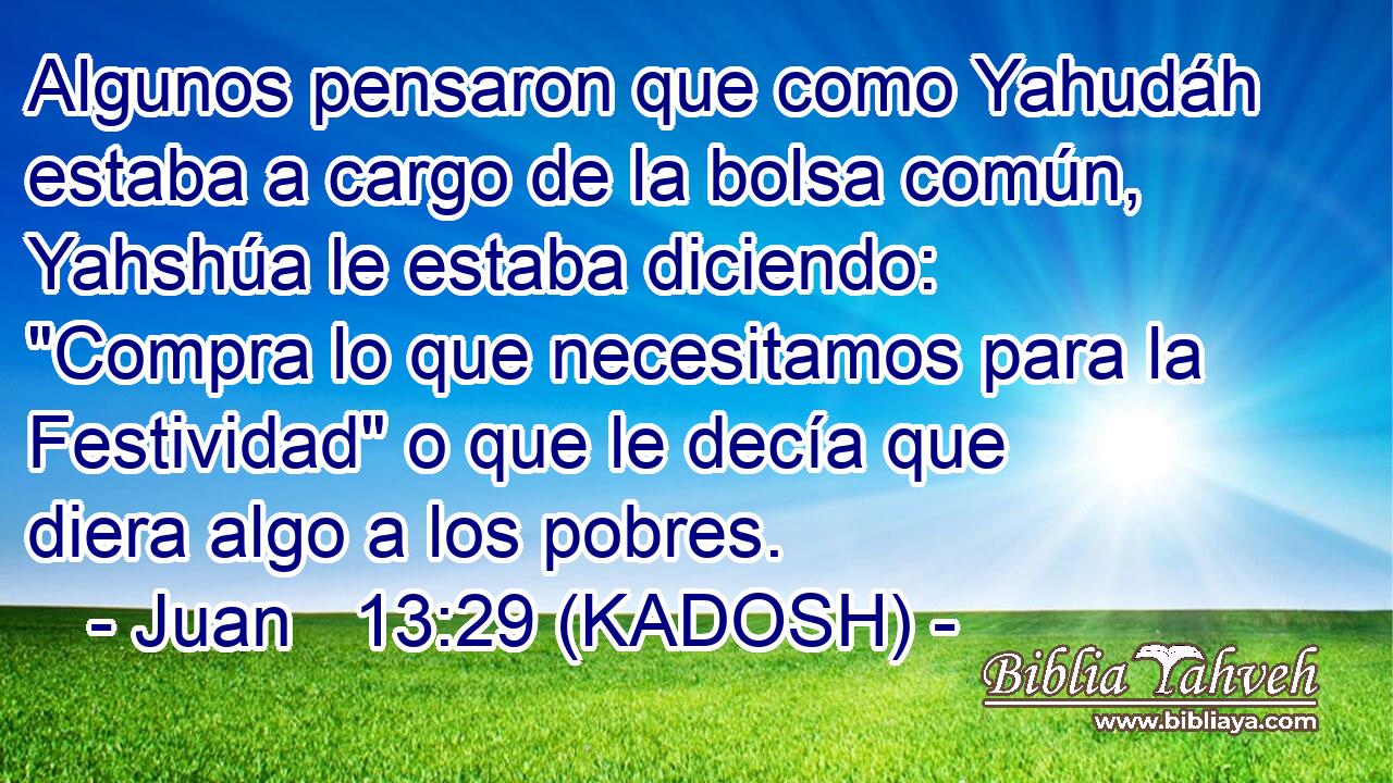  Algunos pensaron que como Yahudáh estaba a cargo de la bolsa común, Yahshúa le estaba diciendo: 