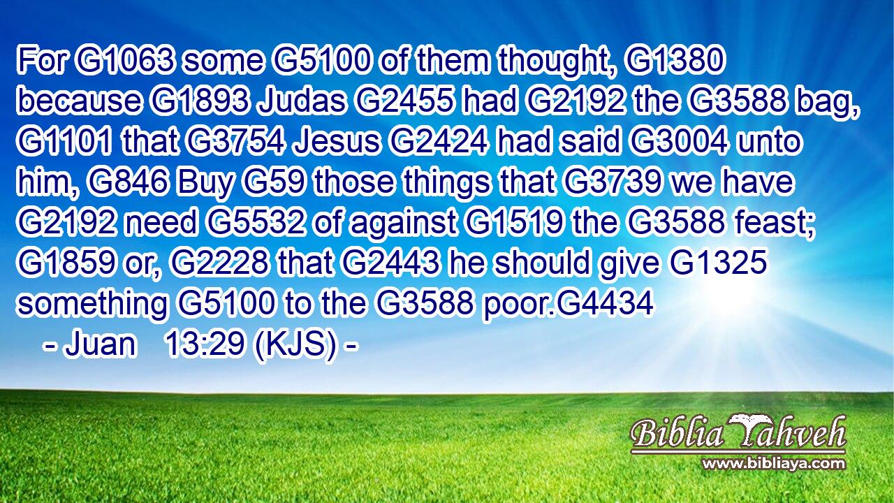 For G1063 some G5100 of them thought, G1380 because G1893 Judas G2455 had G2192 the G3588 bag, G1101 that G3754 Jesus G2424 had said G3004 unto him, G846 Buy G59 those things that G3739 we have G2192 need G5532 of against G1519 the G3588 feast; G1859 or, G2228 that G2443 he should give G1325 something G5100 to the G3588 poor.G4434