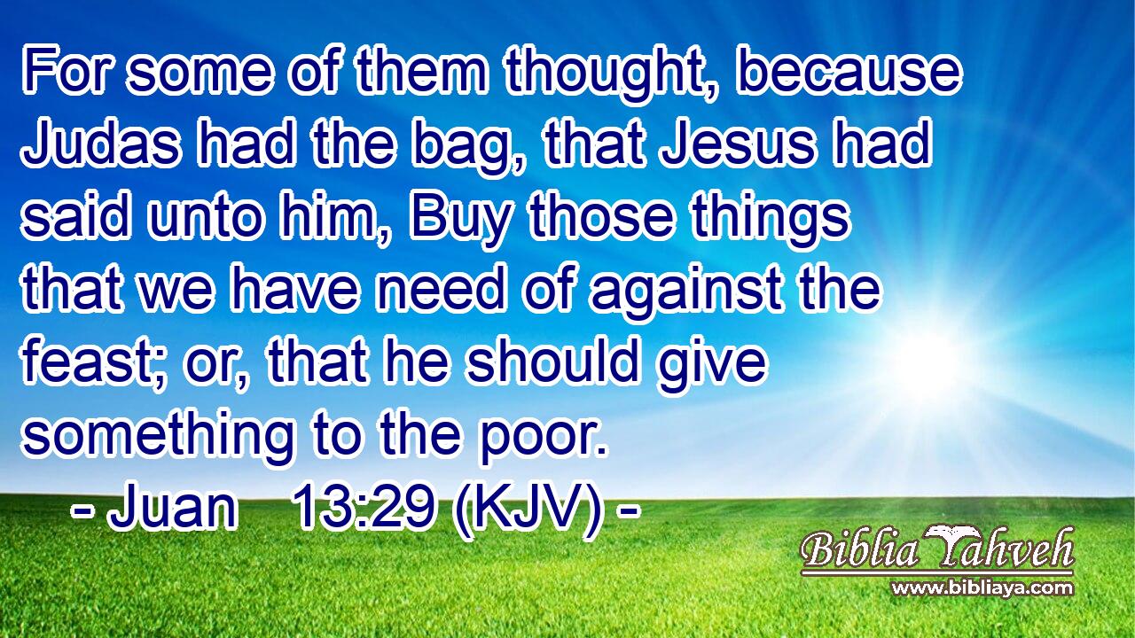 For some of them thought, because Judas had the bag, that Jesus had said unto him, Buy those things that we have need of against the feast; or, that he should give something to the poor.