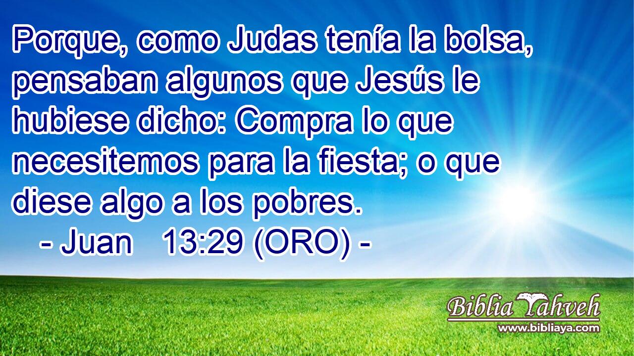 Porque, como Judas tenía la bolsa, pensaban algunos que Jesús le hubiese dicho: Compra lo que necesitemos para la fiesta; o que diese algo a los pobres. 