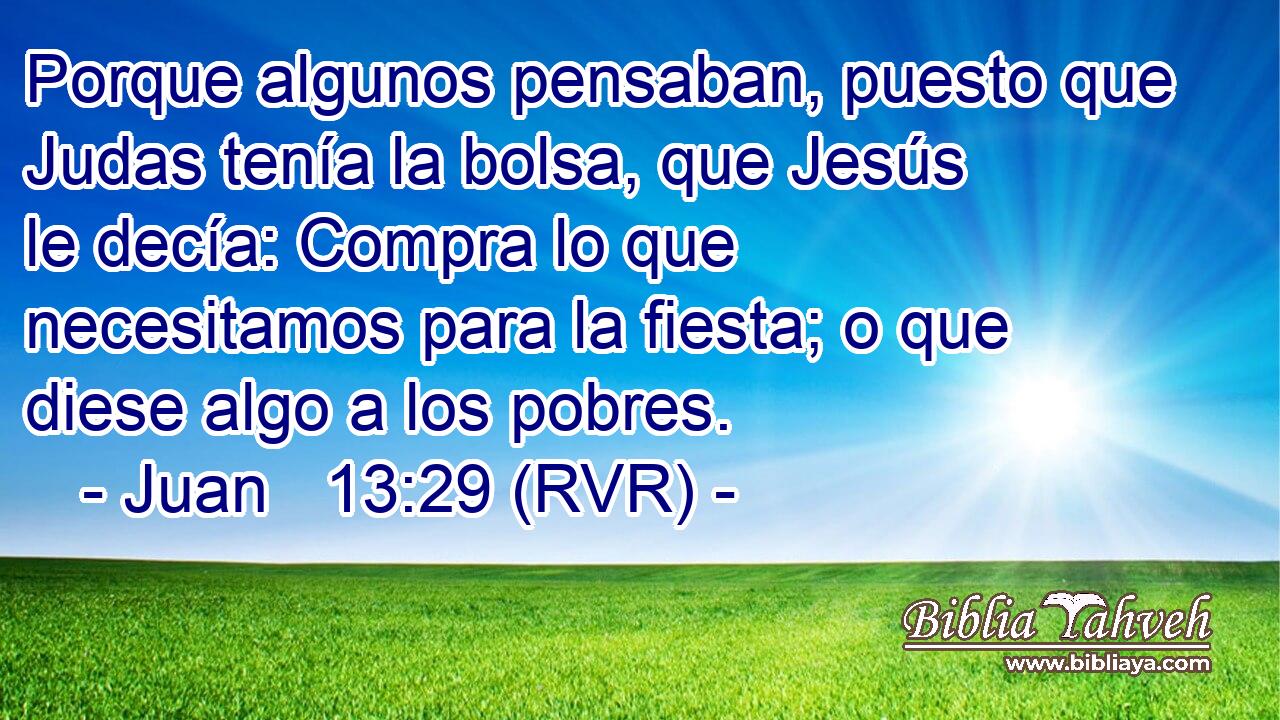 Porque algunos pensaban, puesto que Judas tenía la bolsa, que Jesús le decía: Compra lo que necesitamos para la fiesta; o que diese algo a los pobres.