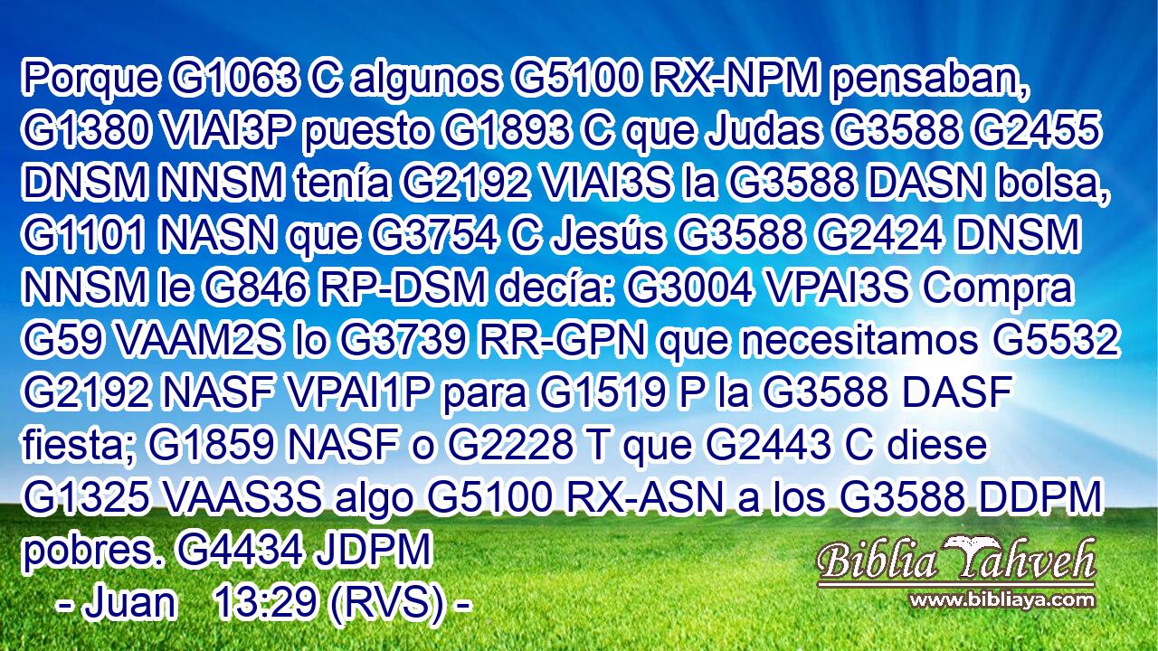 Porque G1063 C algunos G5100 RX-NPM pensaban, G1380 VIAI3P puesto G1893 C que Judas G3588 G2455 DNSM NNSM tenía G2192 VIAI3S la G3588 DASN bolsa, G1101 NASN que G3754 C Jesús G3588 G2424 DNSM NNSM le G846 RP-DSM decía: G3004 VPAI3S Compra G59 VAAM2S lo G3739 RR-GPN que necesitamos G5532 G2192 NASF VPAI1P para G1519 P la G3588 DASF fiesta; G1859 NASF o G2228 T que G2443 C diese G1325 VAAS3S algo G5100 RX-ASN a los G3588 DDPM pobres. G4434 JDPM 