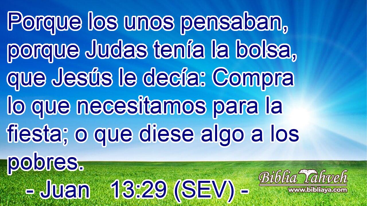 Porque los unos pensaban, porque Judas tenía la bolsa, que Jesús le decía: Compra lo que necesitamos para la fiesta; o que diese algo a los pobres.