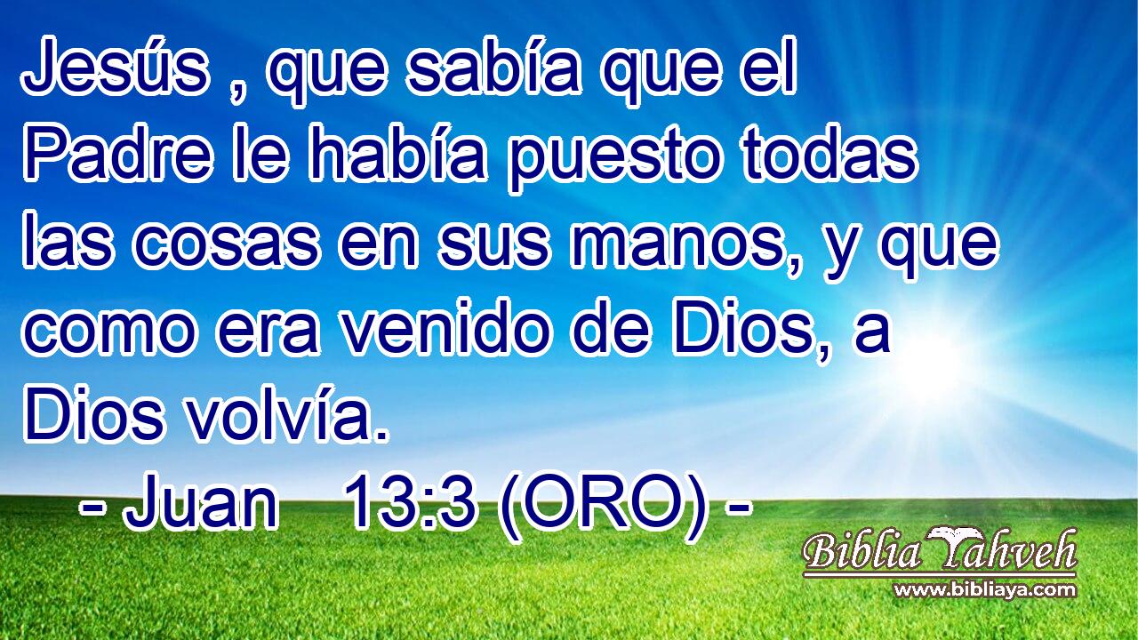  Jesús , que sabía que el Padre le había puesto todas las cosas en sus manos, y que como era venido de Dios, a Dios volvía. 