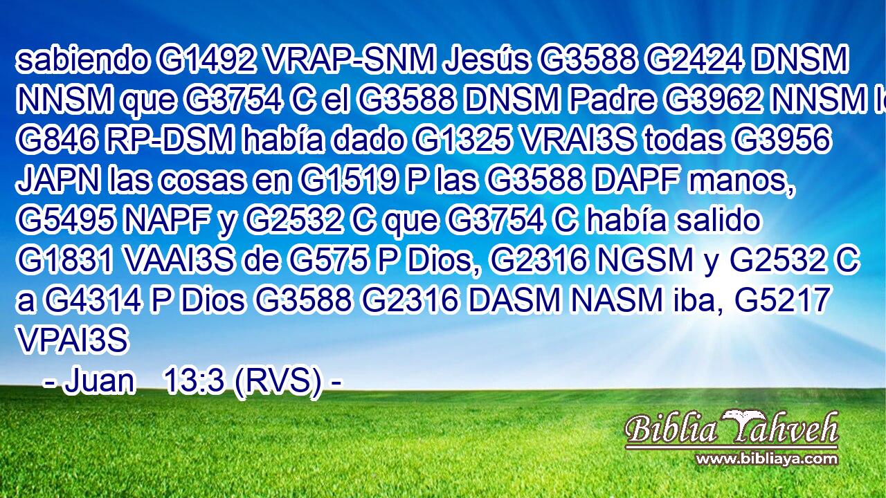 sabiendo G1492 VRAP-SNM Jesús G3588 G2424 DNSM NNSM que G3754 C el G3588 DNSM Padre G3962 NNSM le G846 RP-DSM había dado G1325 VRAI3S todas G3956 JAPN las cosas en G1519 P las G3588 DAPF manos, G5495 NAPF y G2532 C que G3754 C había salido G1831 VAAI3S de G575 P Dios, G2316 NGSM y G2532 C a G4314 P Dios G3588 G2316 DASM NASM iba, G5217 VPAI3S 