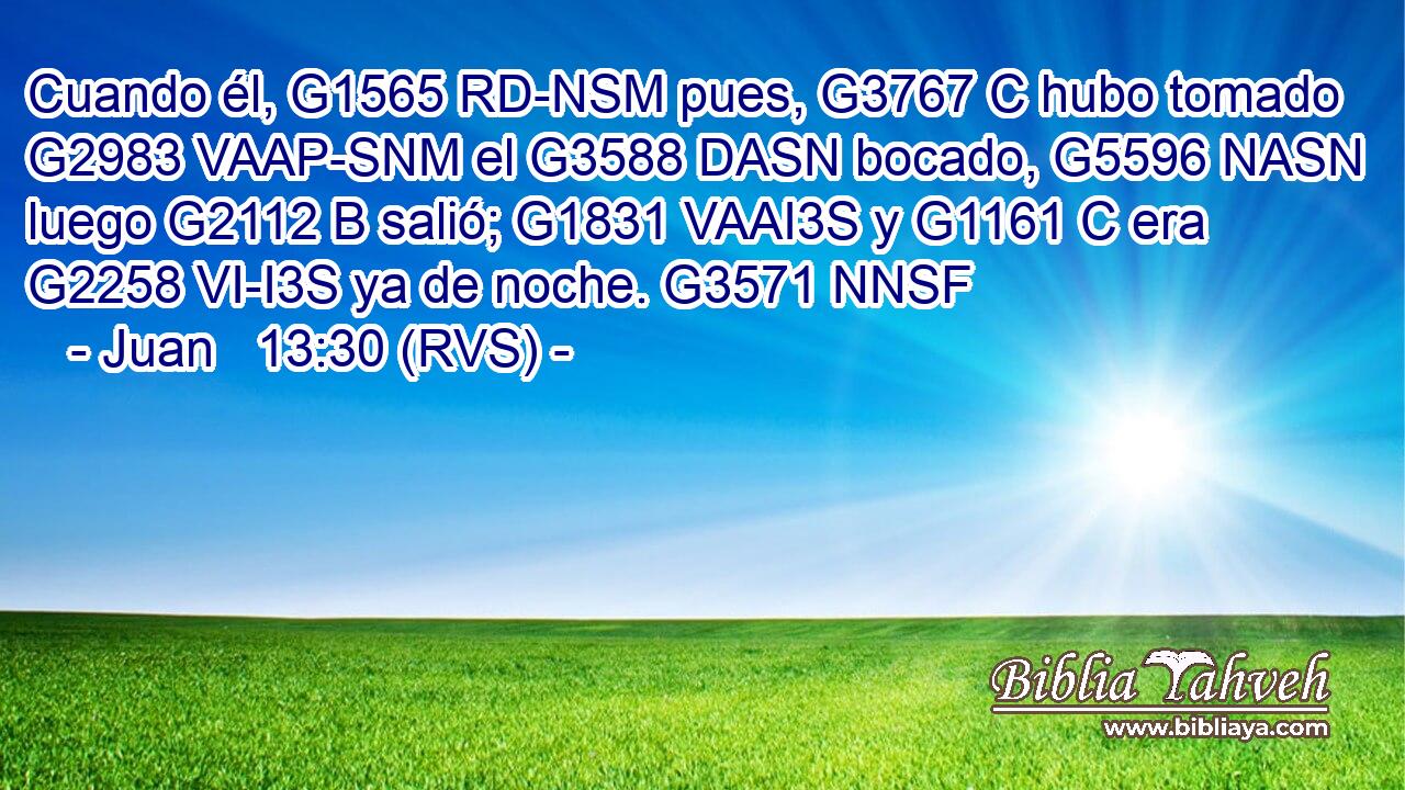 Cuando él, G1565 RD-NSM pues, G3767 C hubo tomado G2983 VAAP-SNM el G3588 DASN bocado, G5596 NASN luego G2112 B salió; G1831 VAAI3S y G1161 C era G2258 VI-I3S ya de noche. G3571 NNSF 