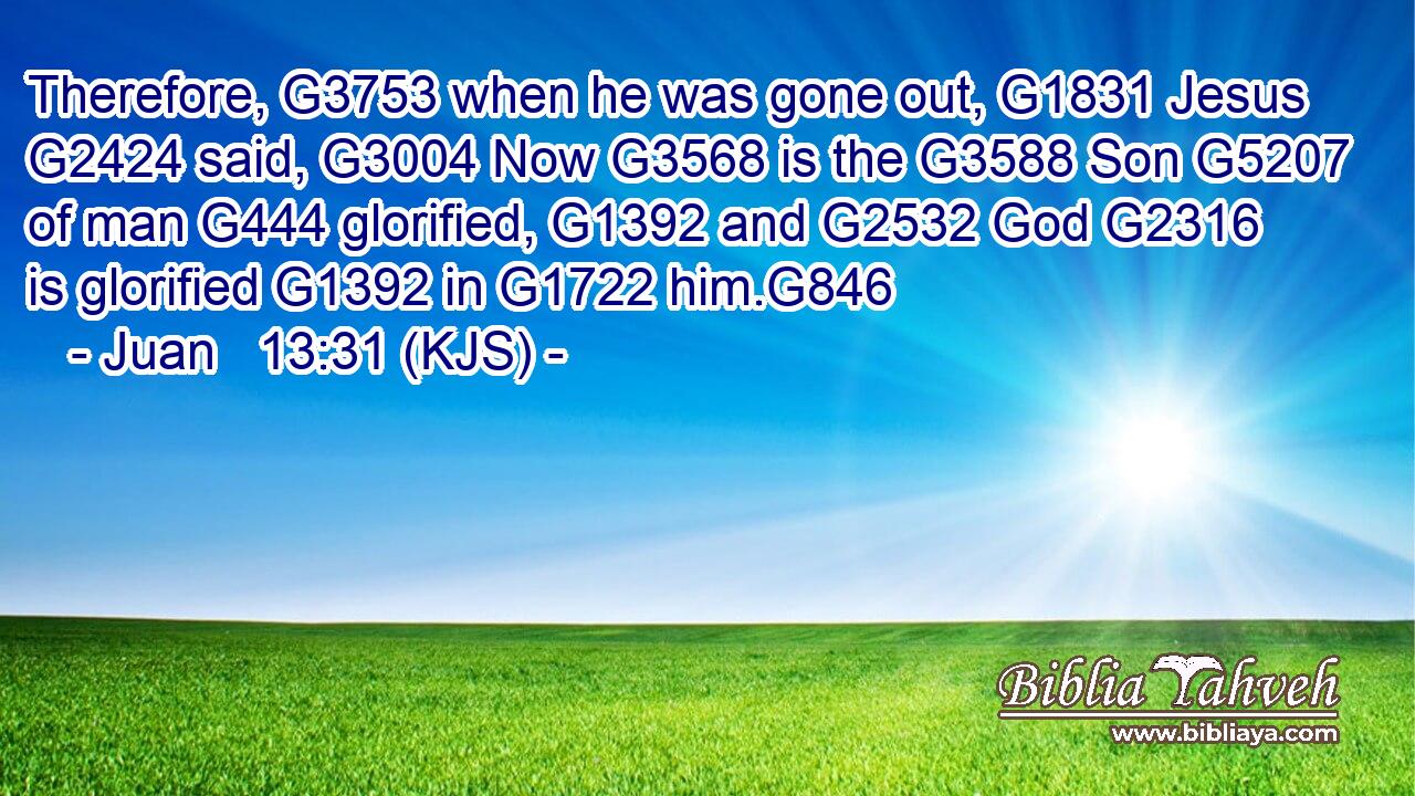 Therefore, G3753 when he was gone out, G1831 Jesus G2424 said, G3004 Now G3568 is the G3588 Son G5207 of man G444 glorified, G1392 and G2532 God G2316 is glorified G1392 in G1722 him.G846