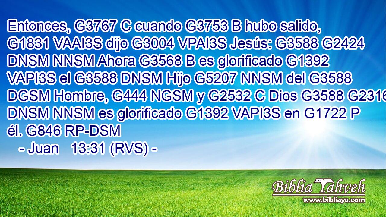 Entonces, G3767 C cuando G3753 B hubo salido, G1831 VAAI3S dijo G3004 VPAI3S Jesús: G3588 G2424 DNSM NNSM Ahora G3568 B es glorificado G1392 VAPI3S el G3588 DNSM Hijo G5207 NNSM del G3588 DGSM Hombre, G444 NGSM y G2532 C Dios G3588 G2316 DNSM NNSM es glorificado G1392 VAPI3S en G1722 P él. G846 RP-DSM 