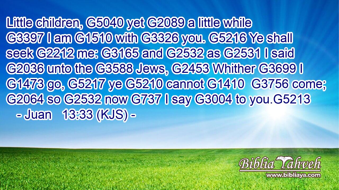 Little children, G5040 yet G2089 a little while G3397 I am G1510 with G3326 you. G5216 Ye shall seek G2212 me: G3165 and G2532 as G2531 I said G2036 unto the G3588 Jews, G2453 Whither G3699 I G1473 go, G5217 ye G5210 cannot G1410  G3756 come; G2064 so G2532 now G737 I say G3004 to you.G5213