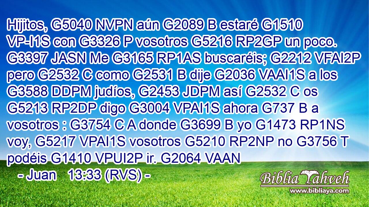 Hijitos, G5040 NVPN aún G2089 B estaré G1510 VP-I1S con G3326 P vosotros G5216 RP2GP un poco. G3397 JASN Me G3165 RP1AS buscaréis; G2212 VFAI2P pero G2532 C como G2531 B dije G2036 VAAI1S a los G3588 DDPM judíos, G2453 JDPM así G2532 C os G5213 RP2DP digo G3004 VPAI1S ahora G737 B a vosotros : G3754 C A donde G3699 B yo G1473 RP1NS voy, G5217 VPAI1S vosotros G5210 RP2NP no G3756 T podéis G1410 VPUI2P ir. G2064 VAAN 