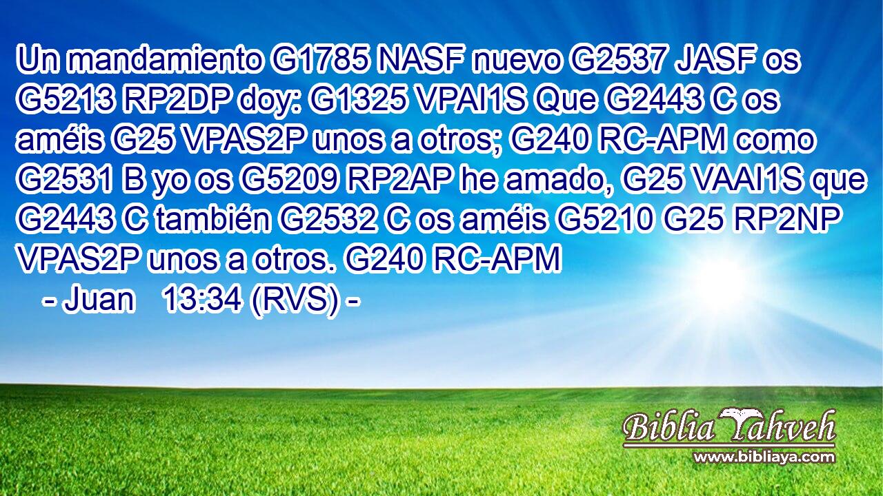 Un mandamiento G1785 NASF nuevo G2537 JASF os G5213 RP2DP doy: G1325 VPAI1S Que G2443 C os améis G25 VPAS2P unos a otros; G240 RC-APM como G2531 B yo os G5209 RP2AP he amado, G25 VAAI1S que G2443 C también G2532 C os améis G5210 G25 RP2NP VPAS2P unos a otros. G240 RC-APM 