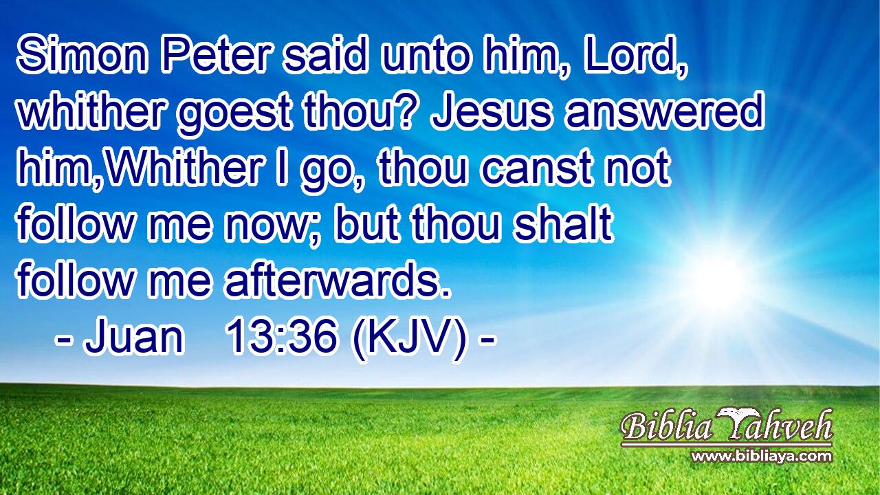 Simon Peter said unto him, Lord, whither goest thou? Jesus answered him,Whither I go, thou canst not follow me now; but thou shalt follow me afterwards.