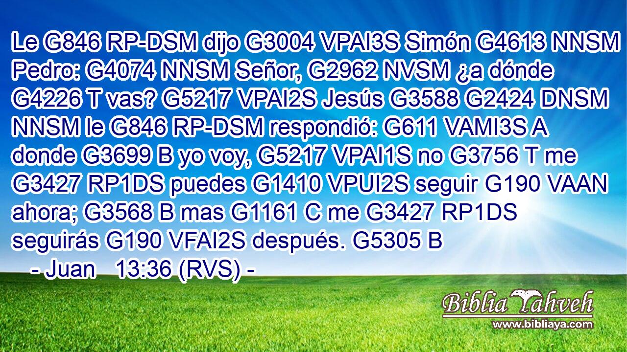 Le G846 RP-DSM dijo G3004 VPAI3S Simón G4613 NNSM Pedro: G4074 NNSM Señor, G2962 NVSM ¿a dónde G4226 T vas? G5217 VPAI2S Jesús G3588 G2424 DNSM NNSM le G846 RP-DSM respondió: G611 VAMI3S A donde G3699 B yo voy, G5217 VPAI1S no G3756 T me G3427 RP1DS puedes G1410 VPUI2S seguir G190 VAAN ahora; G3568 B mas G1161 C me G3427 RP1DS seguirás G190 VFAI2S después. G5305 B 