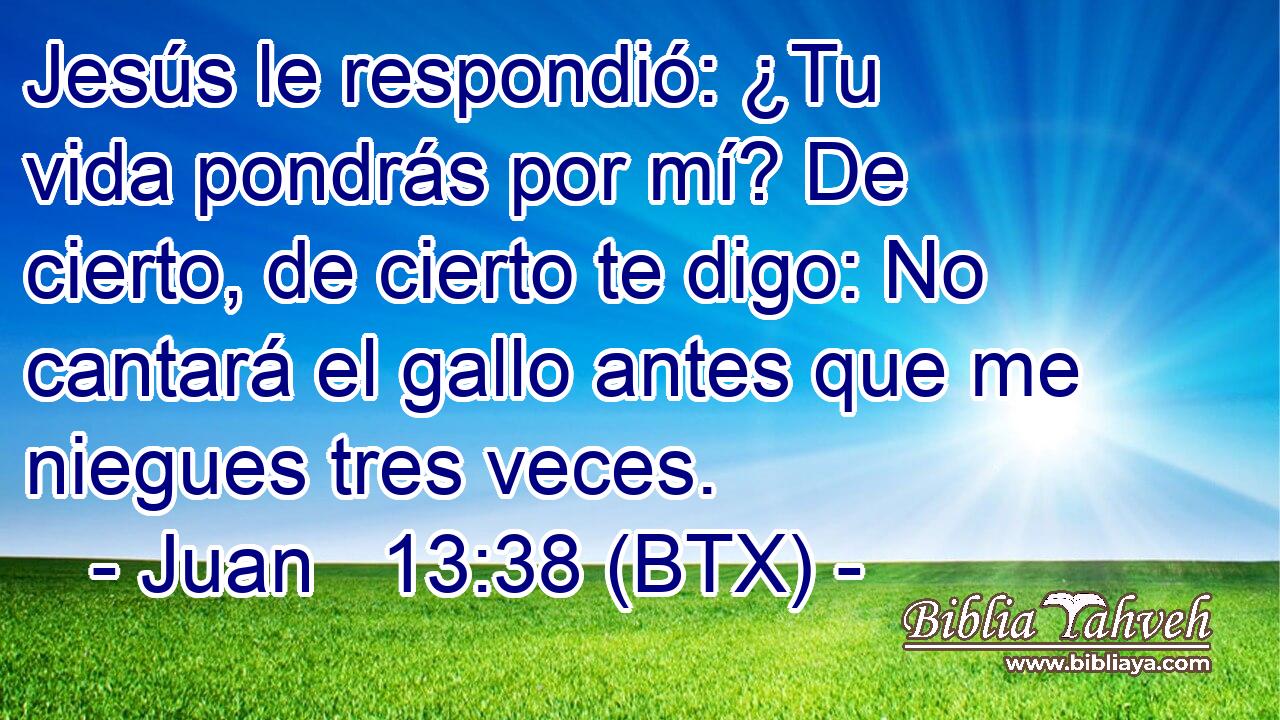 Jesús le respondió: ¿Tu vida pondrás por mí? De cierto, de cierto te digo: No cantará el gallo antes que me niegues tres veces.