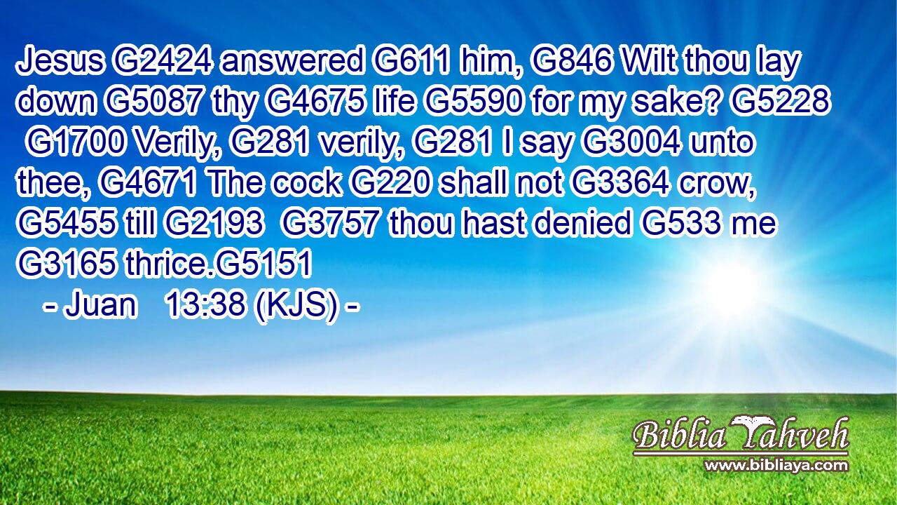 Jesus G2424 answered G611 him, G846 Wilt thou lay down G5087 thy G4675 life G5590 for my sake? G5228  G1700 Verily, G281 verily, G281 I say G3004 unto thee, G4671 The cock G220 shall not G3364 crow, G5455 till G2193  G3757 thou hast denied G533 me G3165 thrice.G5151