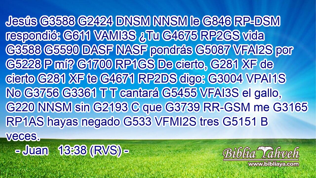 Jesús G3588 G2424 DNSM NNSM le G846 RP-DSM respondió: G611 VAMI3S ¿Tu G4675 RP2GS vida G3588 G5590 DASF NASF pondrás G5087 VFAI2S por G5228 P mí? G1700 RP1GS De cierto, G281 XF de cierto G281 XF te G4671 RP2DS digo: G3004 VPAI1S No G3756 G3361 T T cantará G5455 VFAI3S el gallo, G220 NNSM sin G2193 C que G3739 RR-GSM me G3165 RP1AS hayas negado G533 VFMI2S tres G5151 B veces. 