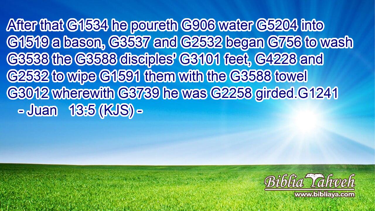 After that G1534 he poureth G906 water G5204 into G1519 a bason, G3537 and G2532 began G756 to wash G3538 the G3588 disciples' G3101 feet, G4228 and G2532 to wipe G1591 them with the G3588 towel G3012 wherewith G3739 he was G2258 girded.G1241