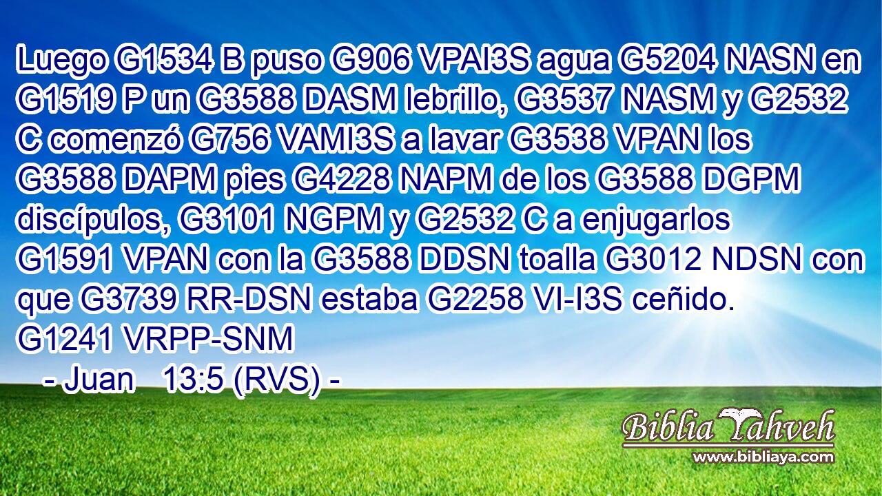 Luego G1534 B puso G906 VPAI3S agua G5204 NASN en G1519 P un G3588 DASM lebrillo, G3537 NASM y G2532 C comenzó G756 VAMI3S a lavar G3538 VPAN los G3588 DAPM pies G4228 NAPM de los G3588 DGPM discípulos, G3101 NGPM y G2532 C a enjugarlos G1591 VPAN con la G3588 DDSN toalla G3012 NDSN con que G3739 RR-DSN estaba G2258 VI-I3S ceñido. G1241 VRPP-SNM 