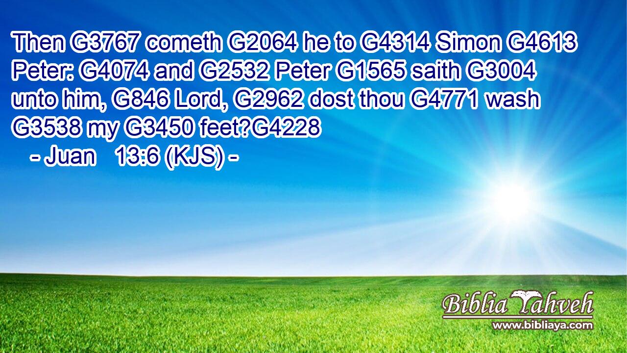Then G3767 cometh G2064 he to G4314 Simon G4613 Peter: G4074 and G2532 Peter G1565 saith G3004 unto him, G846 Lord, G2962 dost thou G4771 wash G3538 my G3450 feet?G4228