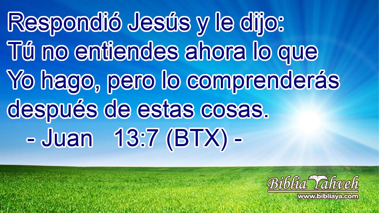 Respondió Jesús y le dijo: Tú no entiendes ahora lo que Yo hago, pero lo comprenderás después de estas cosas.