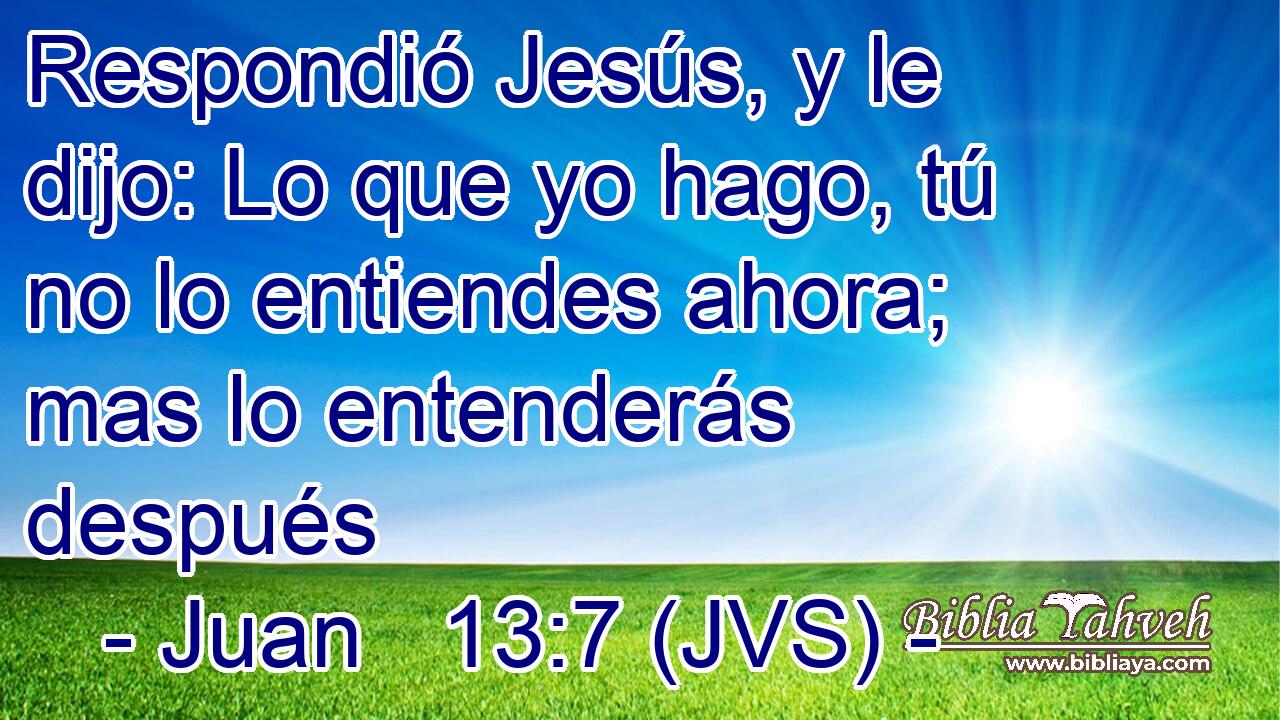 Respondió Jesús, y le dijo: Lo que yo hago, tú no lo entiendes ahora; mas lo entenderás después
