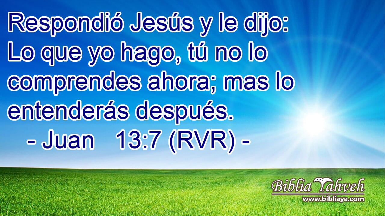 Respondió Jesús y le dijo: Lo que yo hago, tú no lo comprendes ahora; mas lo entenderás después.