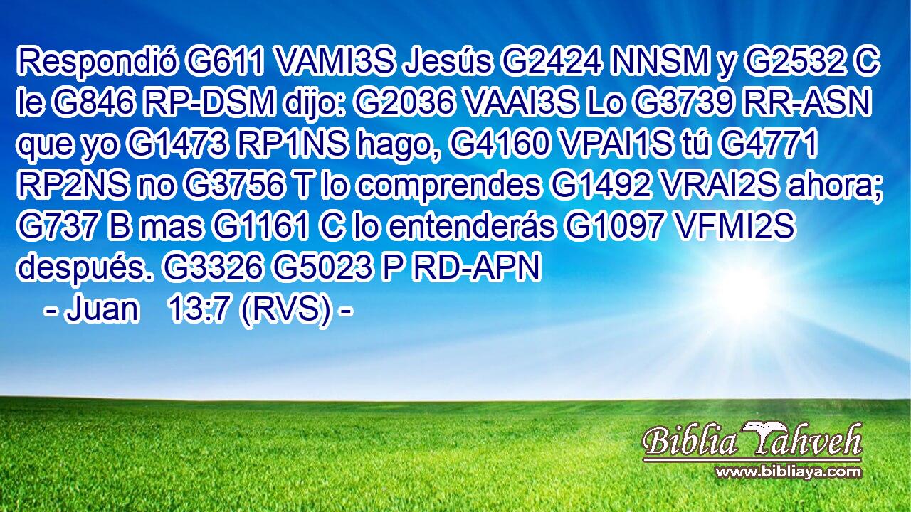 Respondió G611 VAMI3S Jesús G2424 NNSM y G2532 C le G846 RP-DSM dijo: G2036 VAAI3S Lo G3739 RR-ASN que yo G1473 RP1NS hago, G4160 VPAI1S tú G4771 RP2NS no G3756 T lo comprendes G1492 VRAI2S ahora; G737 B mas G1161 C lo entenderás G1097 VFMI2S después. G3326 G5023 P RD-APN 