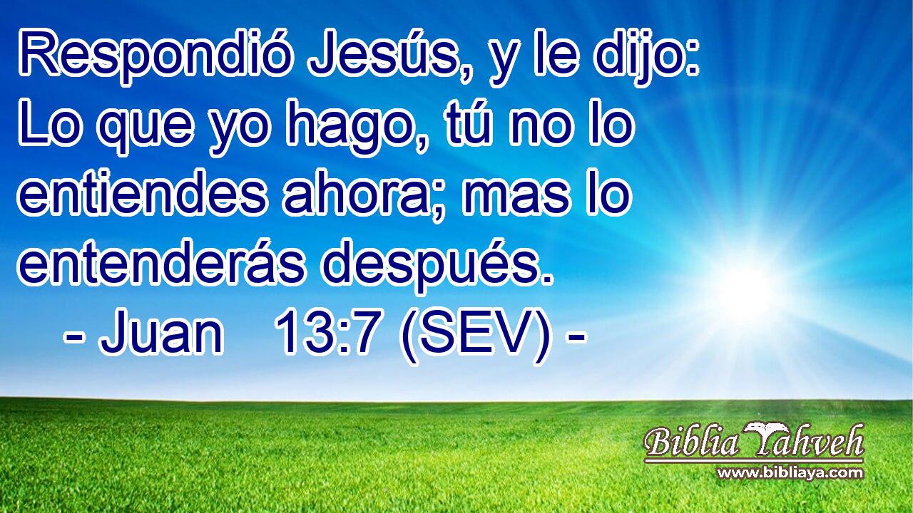 Respondió Jesús, y le dijo: Lo que yo hago, tú no lo entiendes ahora; mas lo entenderás después.