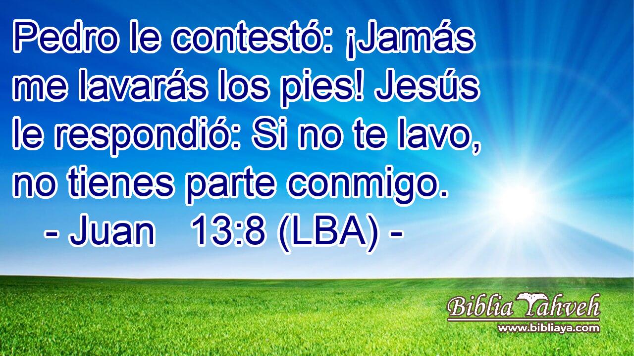 Pedro le contestó: ¡Jamás me lavarás los pies! Jesús le respondió: Si no te lavo, no tienes parte conmigo.