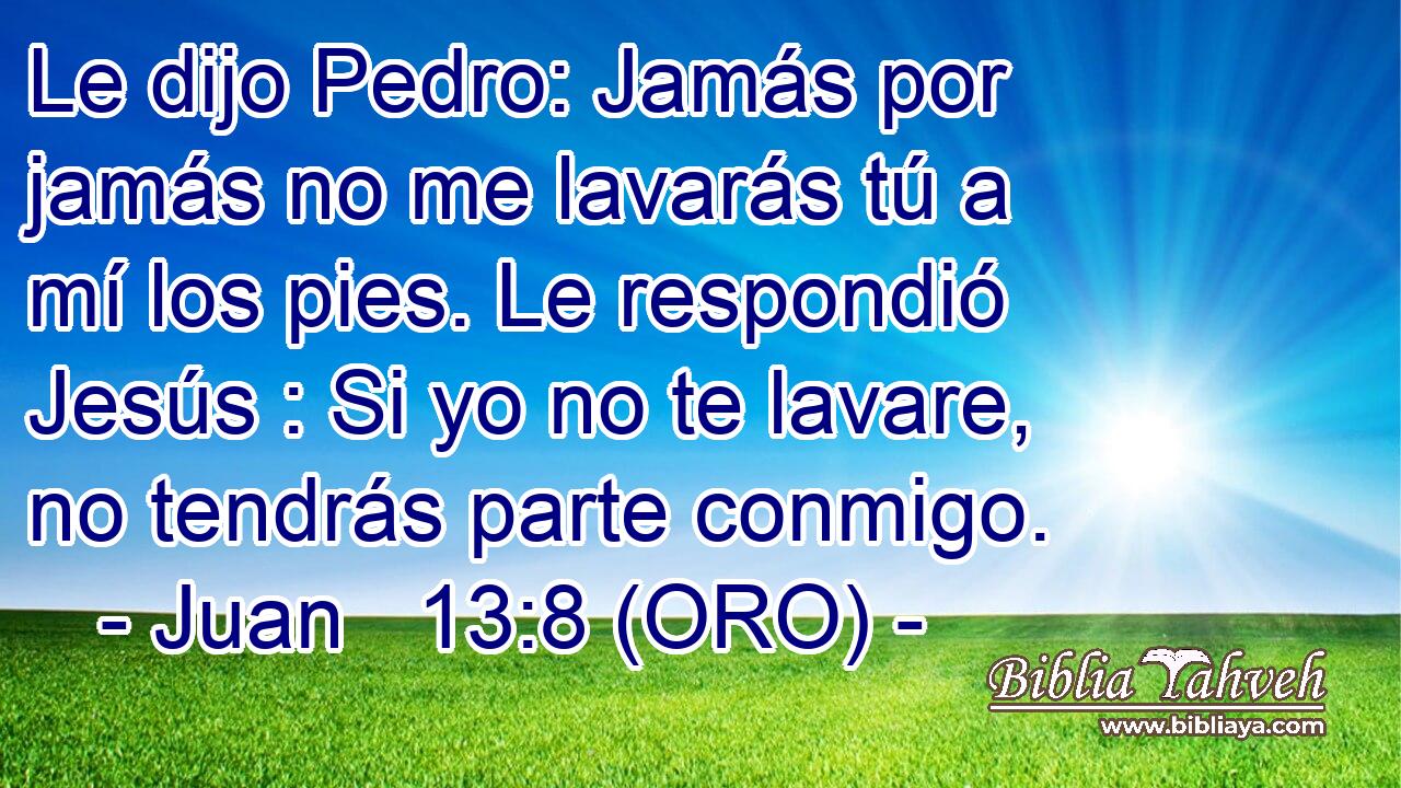  Le dijo Pedro: Jamás por jamás no me lavarás tú a mí los pies. Le respondió Jesús : Si yo no te lavare, no tendrás parte conmigo. 